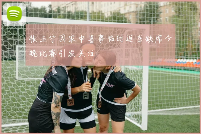 张玉宁因家中喜事临时返京缺席今晚比赛引发关注