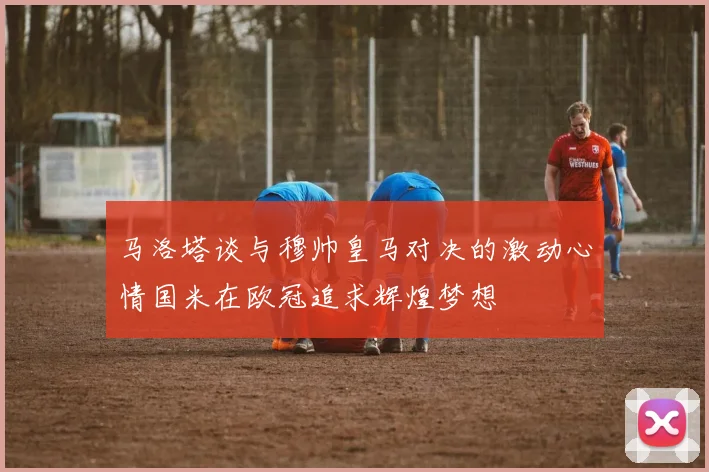 马洛塔谈与穆帅皇马对决的激动心情国米在欧冠追求辉煌梦想