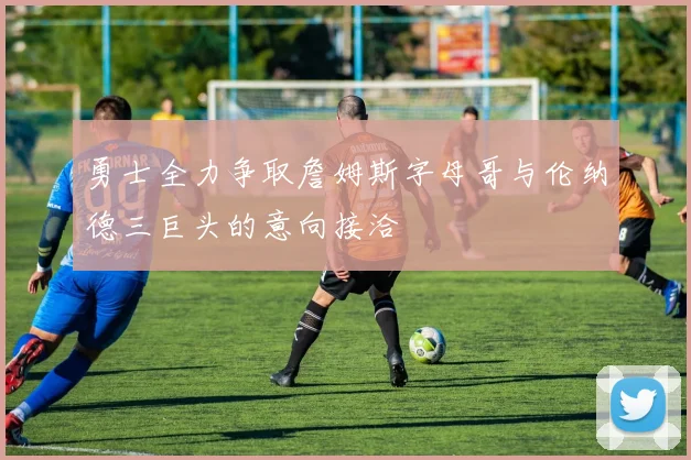 勇士全力争取詹姆斯字母哥与伦纳德三巨头的意向接洽