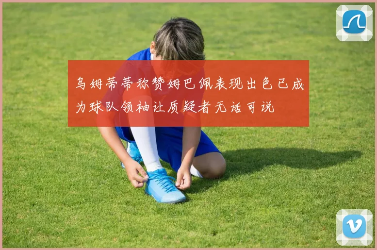 乌姆蒂蒂称赞姆巴佩表现出色已成为球队领袖让质疑者无话可说