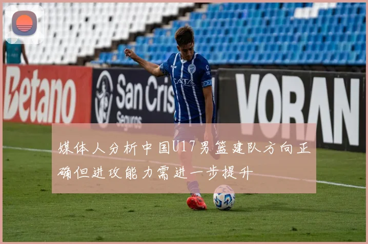 媒体人分析中国U17男篮建队方向正确但进攻能力需进一步提升