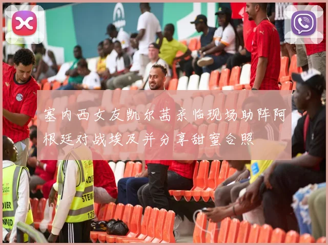 塞内西女友凯尔茜亲临现场助阵阿根廷对战埃及并分享甜蜜合照