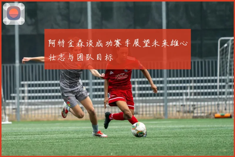 阿特金森谈成功赛季展望未来雄心壮志与团队目标
