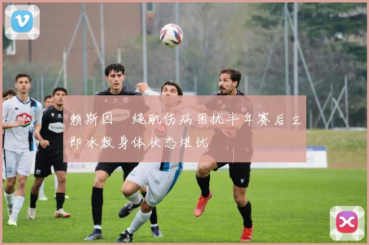 赖斯因腘绳肌伤病困扰半年赛后立即冰敷身体状态堪忧