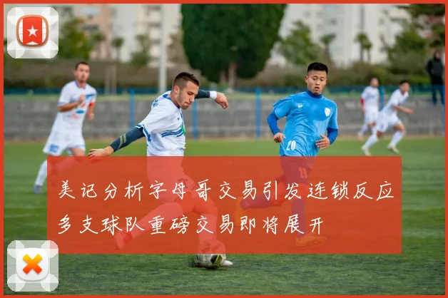 美记分析字母哥交易引发连锁反应多支球队重磅交易即将展开