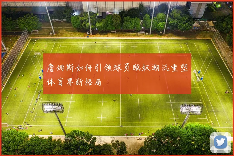 詹姆斯如何引领球员赋权潮流重塑体育界新格局
