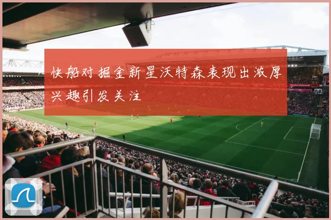 快船对掘金新星沃特森表现出浓厚兴趣引发关注