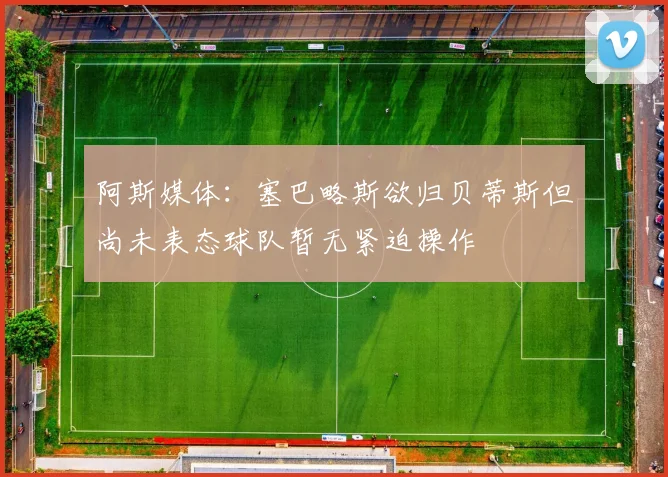 阿斯媒体：塞巴略斯欲归贝蒂斯但尚未表态球队暂无紧迫操作