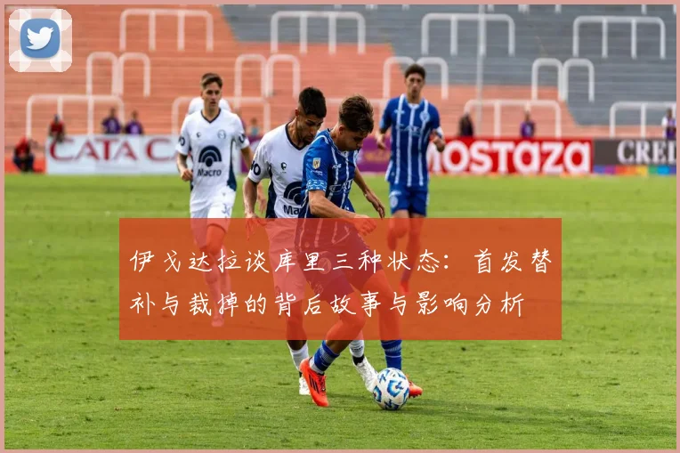 伊戈达拉谈库里三种状态：首发替补与裁掉的背后故事与影响分析