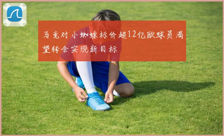 马竞对小蜘蛛标价超12亿欧球员渴望转会实现新目标