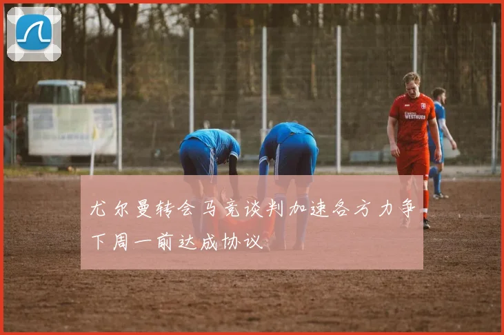 尤尔曼转会马竞谈判加速各方力争下周一前达成协议