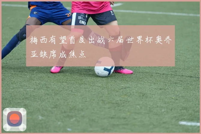 梅西有望首度出战六届世界杯奥乔亚缺席成焦点