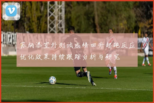 苏炳添室外测试成绩回升起跑反应优化效果持续跟踪分析与研究