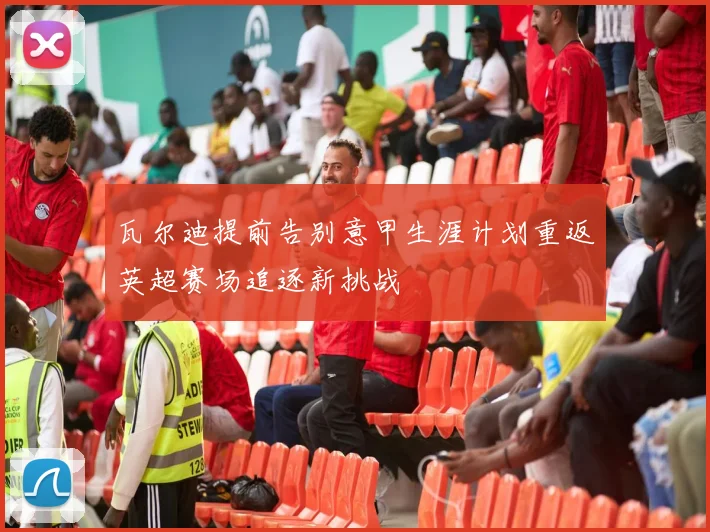 瓦尔迪提前告别意甲生涯计划重返英超赛场追逐新挑战