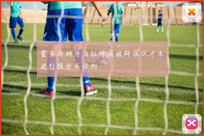 霍芬海姆与马拉传闻被辟谣双方未进行报价或谈判
