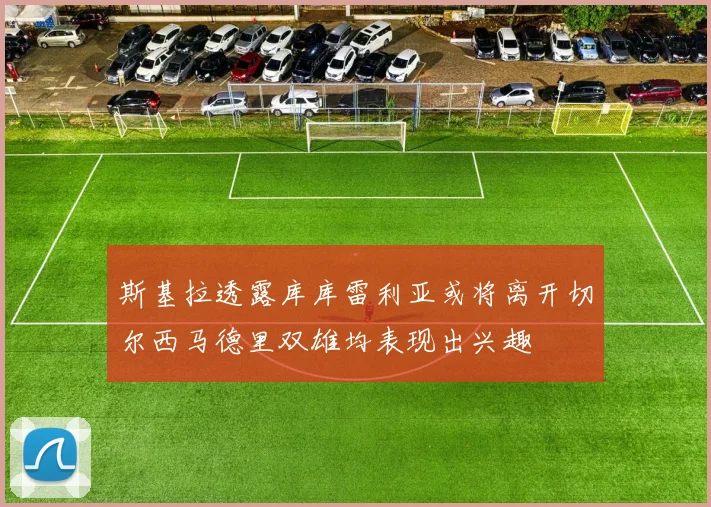 斯基拉透露库库雷利亚或将离开切尔西马德里双雄均表现出兴趣