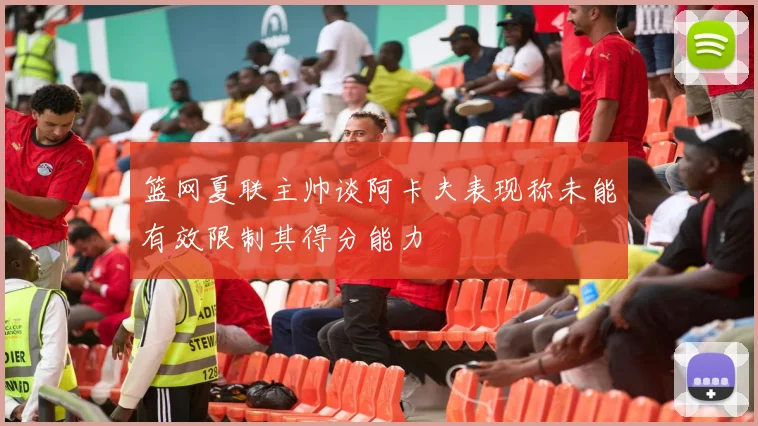 篮网夏联主帅谈阿卡夫表现称未能有效限制其得分能力